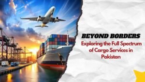 Beyond Borders: Exploring the Full Spectrum of Cargo Services in Pakistan